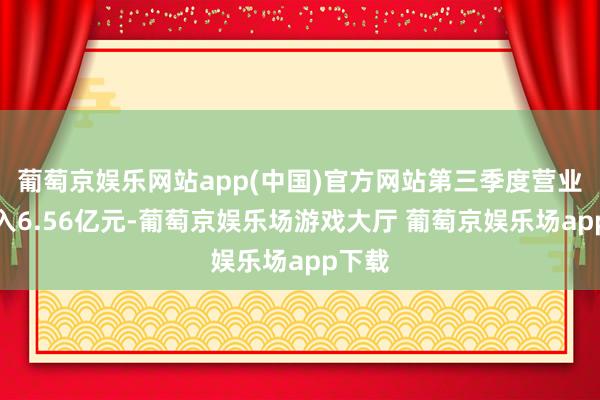 葡萄京娱乐网站app(中国)官方网站第三季度营业总收入6.56亿元-葡萄京娱乐场游戏大厅 葡萄京娱乐场app下载