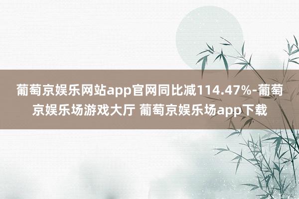 葡萄京娱乐网站app官网同比减114.47%-葡萄京娱乐场游戏大厅 葡萄京娱乐场app下载