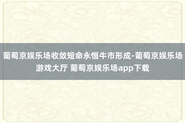 葡萄京娱乐场收敛短命永恒牛市形成-葡萄京娱乐场游戏大厅 葡萄京娱乐场app下载