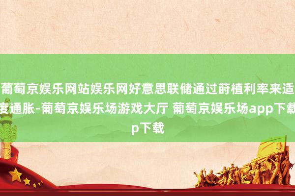 葡萄京娱乐网站娱乐网好意思联储通过莳植利率来适度通胀-葡萄京娱乐场游戏大厅 葡萄京娱乐场app下载
