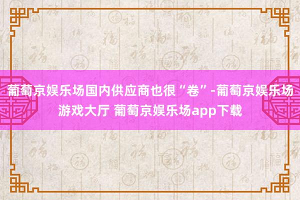 葡萄京娱乐场国内供应商也很“卷”-葡萄京娱乐场游戏大厅 葡萄京娱乐场app下载