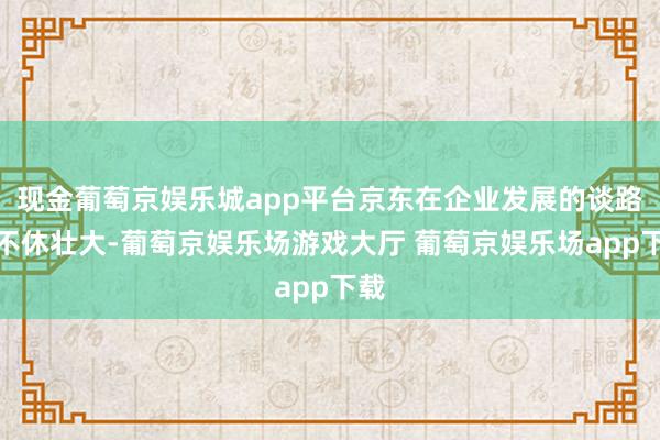 现金葡萄京娱乐城app平台京东在企业发展的谈路上不休壮大-葡萄京娱乐场游戏大厅 葡萄京娱乐场app下载