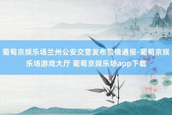 葡萄京娱乐场兰州公安交警发布警情通报-葡萄京娱乐场游戏大厅 葡萄京娱乐场app下载