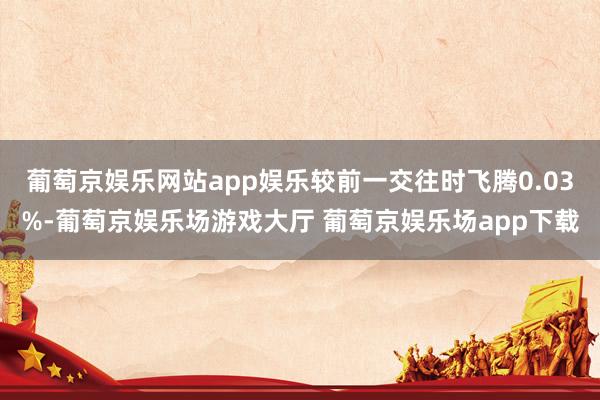 葡萄京娱乐网站app娱乐较前一交往时飞腾0.03%-葡萄京娱乐场游戏大厅 葡萄京娱乐场app下载