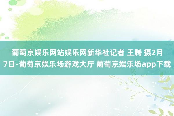 葡萄京娱乐网站娱乐网　　新华社记者 王腾 摄　　2月7日-葡萄京娱乐场游戏大厅 葡萄京娱乐场app下载