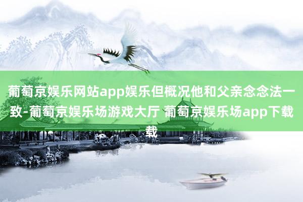 葡萄京娱乐网站app娱乐但概况他和父亲念念法一致-葡萄京娱乐场游戏大厅 葡萄京娱乐场app下载