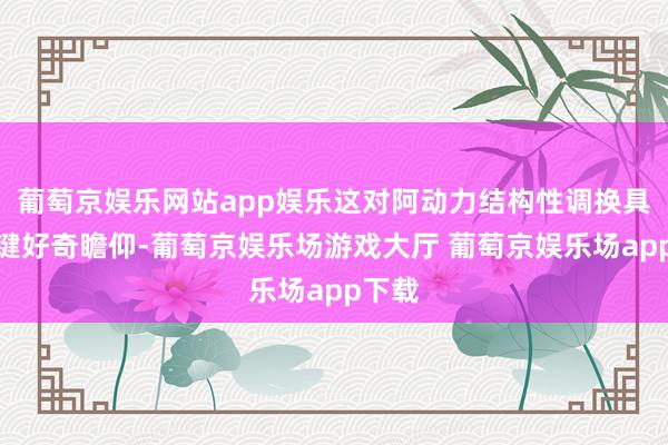 葡萄京娱乐网站app娱乐这对阿动力结构性调换具有关键好奇瞻仰-葡萄京娱乐场游戏大厅 葡萄京娱乐场app下载
