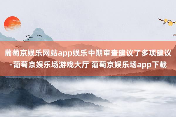 葡萄京娱乐网站app娱乐中期审查建议了多项建议-葡萄京娱乐场游戏大厅 葡萄京娱乐场app下载