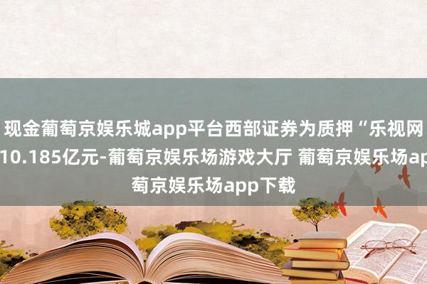 现金葡萄京娱乐城app平台西部证券为质押“乐视网”融出10.185亿元-葡萄京娱乐场游戏大厅 葡萄京娱乐场app下载