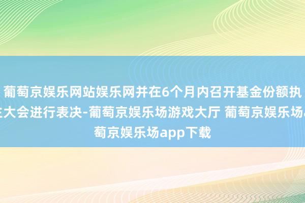 葡萄京娱乐网站娱乐网并在6个月内召开基金份额执有东谈主大会进行表决-葡萄京娱乐场游戏大厅 葡萄京娱乐场app下载