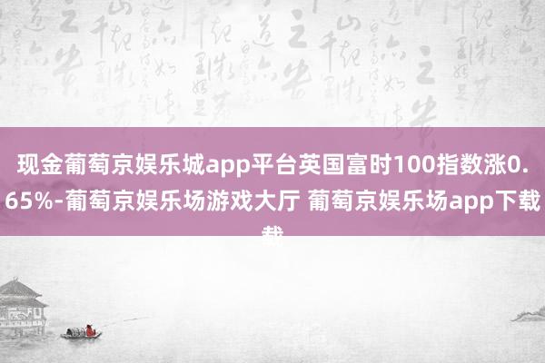 现金葡萄京娱乐城app平台英国富时100指数涨0.65%-葡萄京娱乐场游戏大厅 葡萄京娱乐场app下载