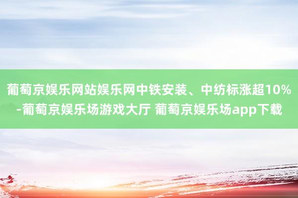 葡萄京娱乐网站娱乐网中铁安装、中纺标涨超10%-葡萄京娱乐场游戏大厅 葡萄京娱乐场app下载