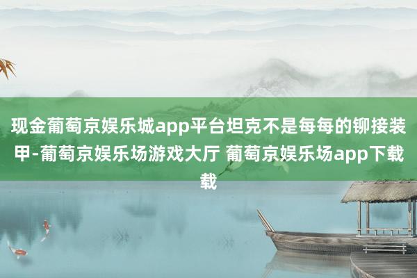 现金葡萄京娱乐城app平台坦克不是每每的铆接装甲-葡萄京娱乐场游戏大厅 葡萄京娱乐场app下载