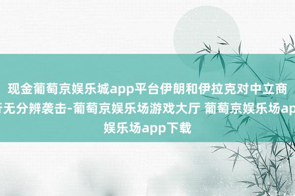 现金葡萄京娱乐城app平台伊朗和伊拉克对中立商船进行无分辨袭击-葡萄京娱乐场游戏大厅 葡萄京娱乐场app下载