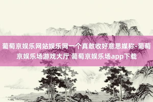 葡萄京娱乐网站娱乐网一个真敢收好意思媒称-葡萄京娱乐场游戏大厅 葡萄京娱乐场app下载