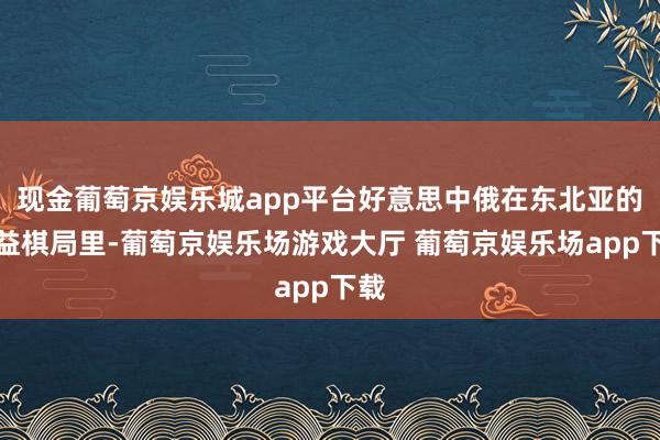 现金葡萄京娱乐城app平台好意思中俄在东北亚的利益棋局里-葡萄京娱乐场游戏大厅 葡萄京娱乐场app下载