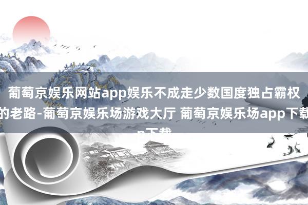 葡萄京娱乐网站app娱乐不成走少数国度独占霸权的老路-葡萄京娱乐场游戏大厅 葡萄京娱乐场app下载