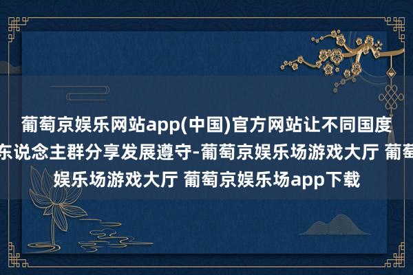 葡萄京娱乐网站app(中国)官方网站让不同国度、不同阶级、不同东说念主群分享发展遵守-葡萄京娱乐场游戏大厅 葡萄京娱乐场app下载