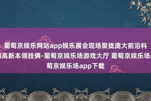 葡萄京娱乐网站app娱乐展会现场聚拢庞大前沿科技产物和高新本领技俩-葡萄京娱乐场游戏大厅 葡萄京娱乐场app下载