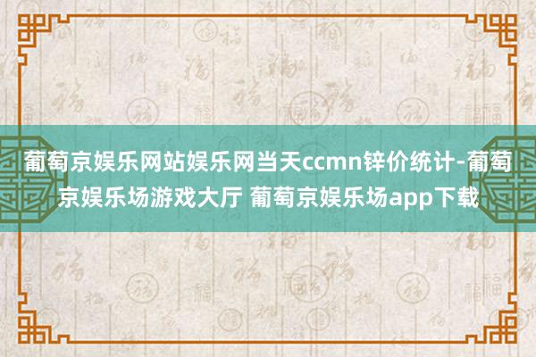 葡萄京娱乐网站娱乐网　　当天ccmn锌价统计-葡萄京娱乐场游戏大厅 葡萄京娱乐场app下载