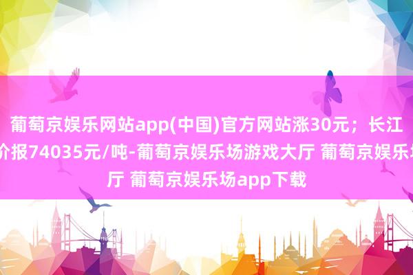 葡萄京娱乐网站app(中国)官方网站涨30元；长江轮廓1#铜价报74035元/吨-葡萄京娱乐场游戏大厅 葡萄京娱乐场app下载