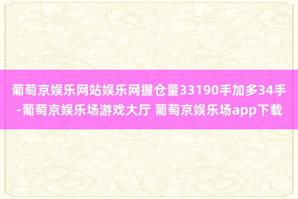 葡萄京娱乐网站娱乐网握仓量33190手加多34手-葡萄京娱乐场游戏大厅 葡萄京娱乐场app下载