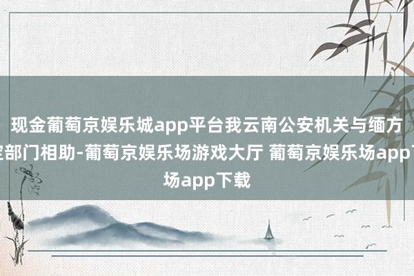 现金葡萄京娱乐城app平台我云南公安机关与缅方规定部门相助-葡萄京娱乐场游戏大厅 葡萄京娱乐场app下载