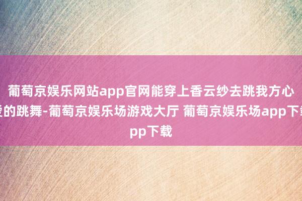 葡萄京娱乐网站app官网能穿上香云纱去跳我方心爱的跳舞-葡萄京娱乐场游戏大厅 葡萄京娱乐场app下载