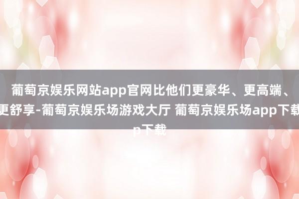 葡萄京娱乐网站app官网比他们更豪华、更高端、更舒享-葡萄京娱乐场游戏大厅 葡萄京娱乐场app下载