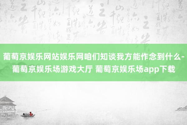 葡萄京娱乐网站娱乐网咱们知谈我方能作念到什么-葡萄京娱乐场游戏大厅 葡萄京娱乐场app下载