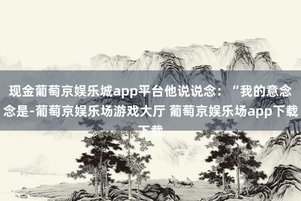 现金葡萄京娱乐城app平台他说说念：“我的意念念是-葡萄京娱乐场游戏大厅 葡萄京娱乐场app下载