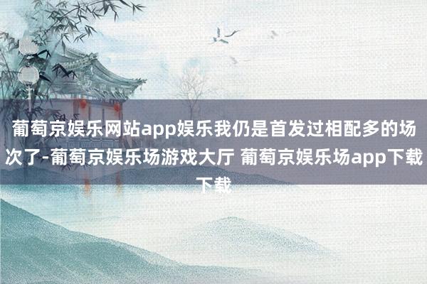 葡萄京娱乐网站app娱乐我仍是首发过相配多的场次了-葡萄京娱乐场游戏大厅 葡萄京娱乐场app下载