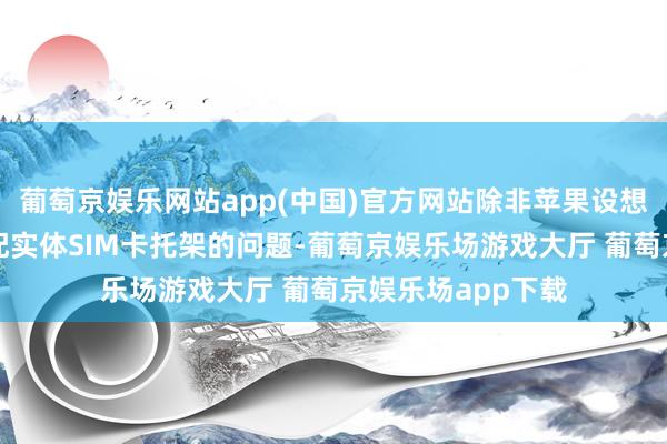 葡萄京娱乐网站app(中国)官方网站除非苹果设想师能处治怎样装配实体SIM卡托架的问题-葡萄京娱乐场游戏大厅 葡萄京娱乐场app下载