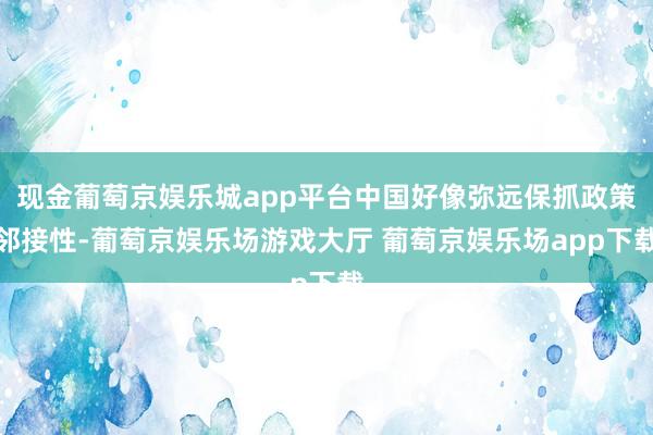 现金葡萄京娱乐城app平台中国好像弥远保抓政策邻接性-葡萄京娱乐场游戏大厅 葡萄京娱乐场app下载