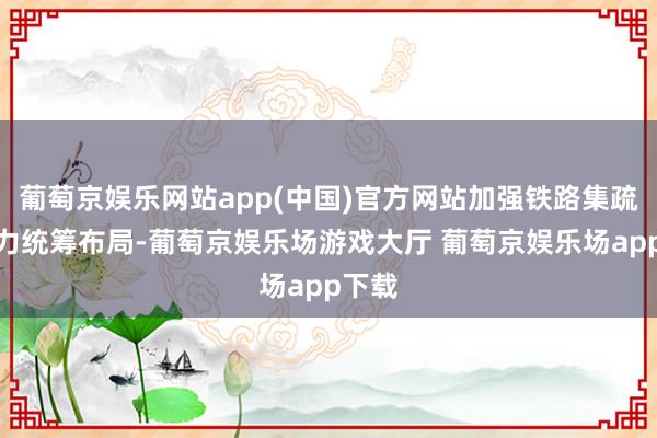 葡萄京娱乐网站app(中国)官方网站加强铁路集疏运能力统筹布局-葡萄京娱乐场游戏大厅 葡萄京娱乐场app下载