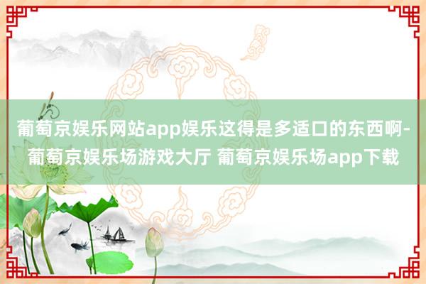 葡萄京娱乐网站app娱乐这得是多适口的东西啊-葡萄京娱乐场游戏大厅 葡萄京娱乐场app下载