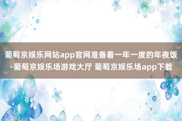 葡萄京娱乐网站app官网准备着一年一度的年夜饭-葡萄京娱乐场游戏大厅 葡萄京娱乐场app下载
