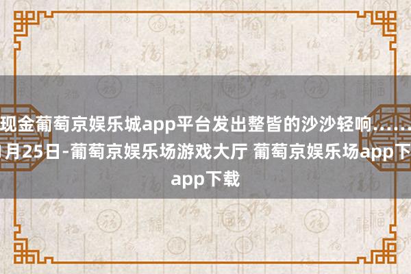 现金葡萄京娱乐城app平台发出整皆的沙沙轻响……11月25日-葡萄京娱乐场游戏大厅 葡萄京娱乐场app下载