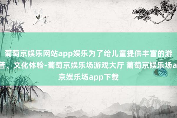 葡萄京娱乐网站app娱乐为了给儿童提供丰富的游戏、科普、文化体验-葡萄京娱乐场游戏大厅 葡萄京娱乐场app下载