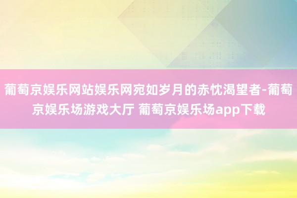 葡萄京娱乐网站娱乐网宛如岁月的赤忱渴望者-葡萄京娱乐场游戏大厅 葡萄京娱乐场app下载