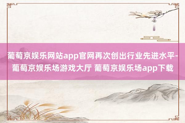 葡萄京娱乐网站app官网再次创出行业先进水平-葡萄京娱乐场游戏大厅 葡萄京娱乐场app下载