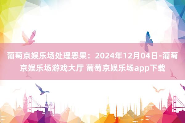 葡萄京娱乐场处理恶果：2024年12月04日-葡萄京娱乐场游戏大厅 葡萄京娱乐场app下载