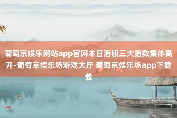 葡萄京娱乐网站app官网本日港股三大指数集体高开-葡萄京娱乐场游戏大厅 葡萄京娱乐场app下载