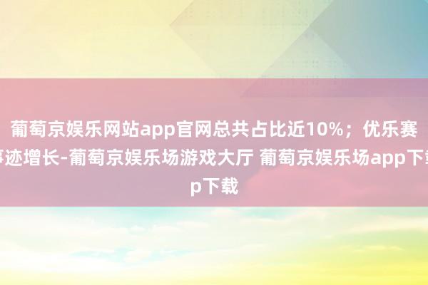 葡萄京娱乐网站app官网总共占比近10%；优乐赛事迹增长-葡萄京娱乐场游戏大厅 葡萄京娱乐场app下载