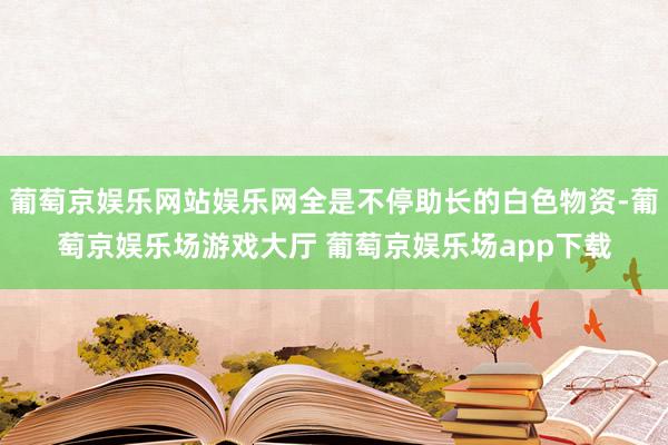 葡萄京娱乐网站娱乐网全是不停助长的白色物资-葡萄京娱乐场游戏大厅 葡萄京娱乐场app下载