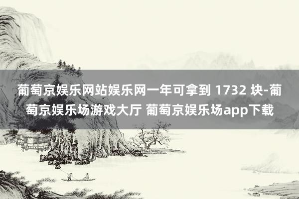 葡萄京娱乐网站娱乐网一年可拿到 1732 块-葡萄京娱乐场游戏大厅 葡萄京娱乐场app下载
