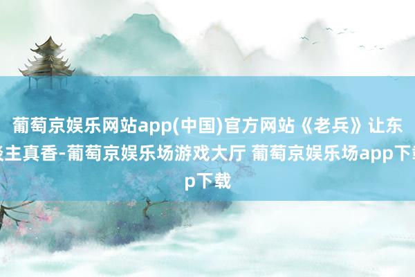 葡萄京娱乐网站app(中国)官方网站《老兵》让东谈主真香-葡萄京娱乐场游戏大厅 葡萄京娱乐场app下载