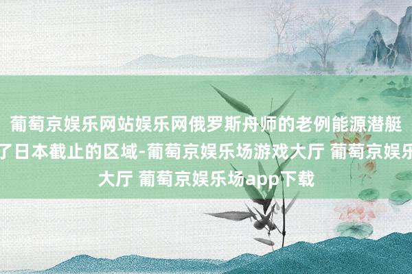 葡萄京娱乐网站娱乐网俄罗斯舟师的老例能源潜艇不单是靠拢了日本截止的区域-葡萄京娱乐场游戏大厅 葡萄京娱乐场app下载