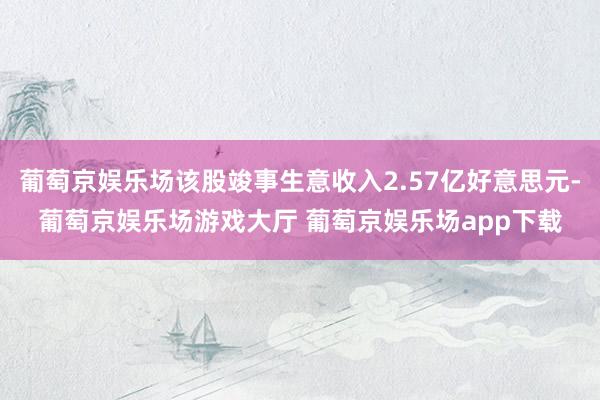 葡萄京娱乐场该股竣事生意收入2.57亿好意思元-葡萄京娱乐场游戏大厅 葡萄京娱乐场app下载