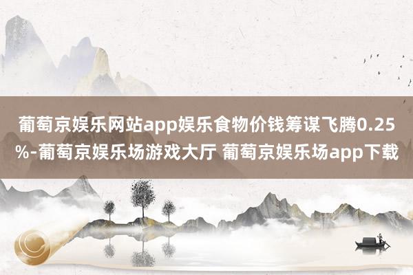 葡萄京娱乐网站app娱乐食物价钱筹谋飞腾0.25%-葡萄京娱乐场游戏大厅 葡萄京娱乐场app下载